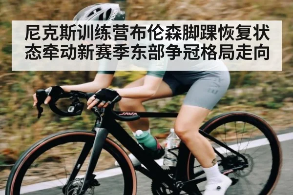 尼克斯训练营布伦森脚踝恢复状态牵动新赛季东部争冠格局走向
