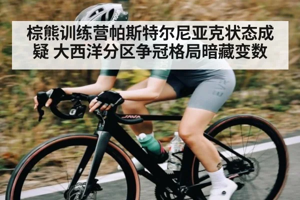 棕熊训练营帕斯特尔尼亚克状态成疑 大西洋分区争冠格局暗藏变数(kaiyun)
