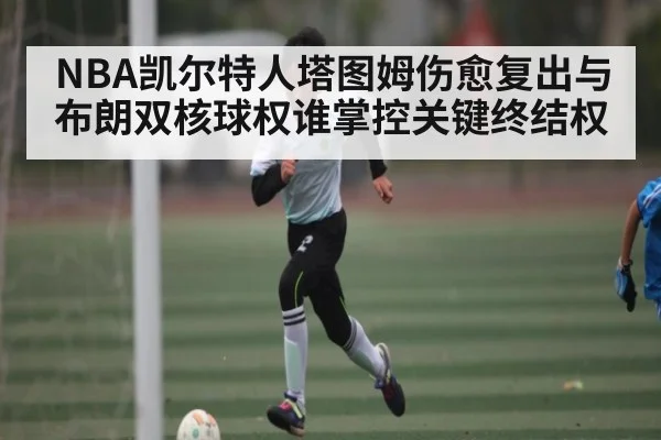 NBA凯尔特人塔图姆伤愈复出与布朗双核球权谁掌控关键终结权 | kaiyun