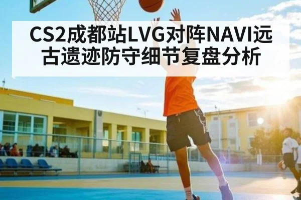 CS2成都站LVG对阵NAVI远古遗迹防守细节复盘分析 | kaiyun