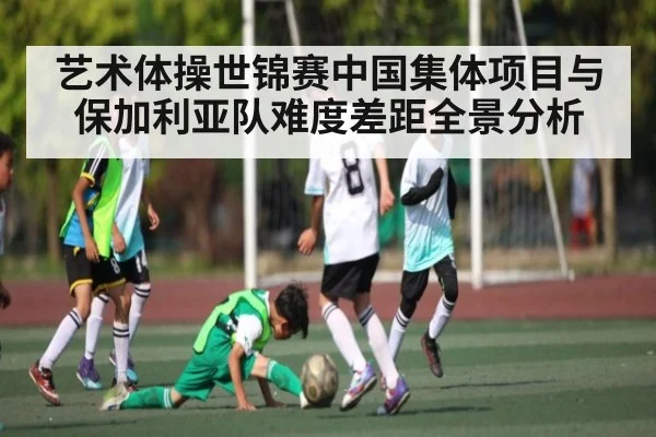 艺术体操世锦赛中国集体项目与保加利亚队难度差距全景分析 | kaiyun